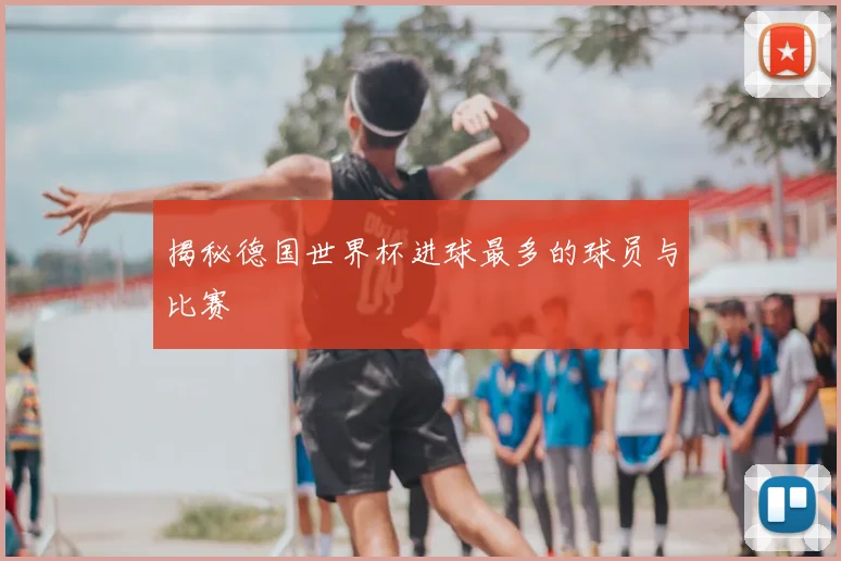 揭秘德国世界杯进球最多的球员与比赛