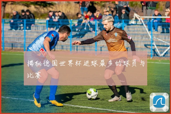 揭秘德国世界杯进球最多的球员与比赛