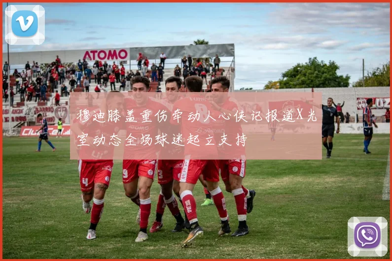 穆迪膝盖重伤牵动人心侠记报道X光室动态全场球迷起立支持