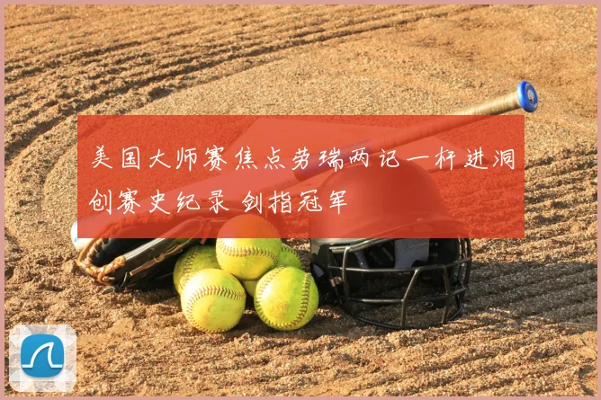 美国大师赛焦点劳瑞两记一杆进洞创赛史纪录 剑指冠军